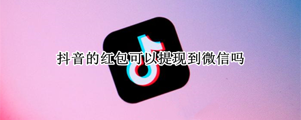 抖音的红包可以提现到微信吗（抖音红包可以直接提现吗）