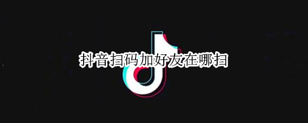 抖音扫码加好友在哪扫（使用最新版抖音扫码加我好友怎么加）