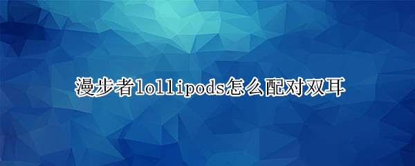 漫步者lollipods怎么配对双耳（漫步者lollipods怎么连接单耳）