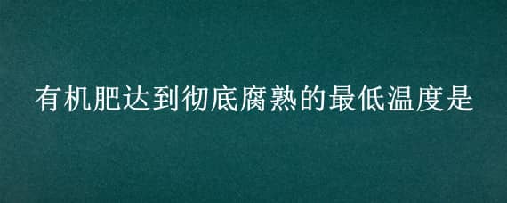 有机肥达到彻底腐熟的最低温度是（有机肥达到彻底腐熟的最低温度是多少度）