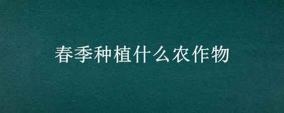 春季种植什么农作物（春季种植什么农作物,六七月份收获）