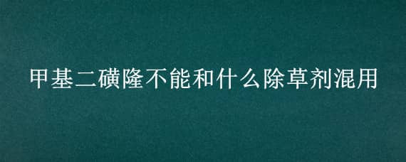 甲基二磺隆不能和什么除草剂混用（甲基二磺隆可配伍的除草剂）