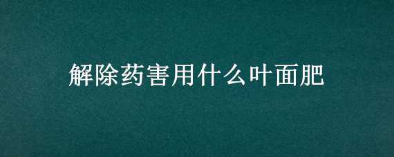 解除药害用什么叶面肥（什么叶面肥解药害好）