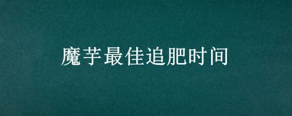 魔芋最佳追肥时间 魔芋什么时间追肥最好