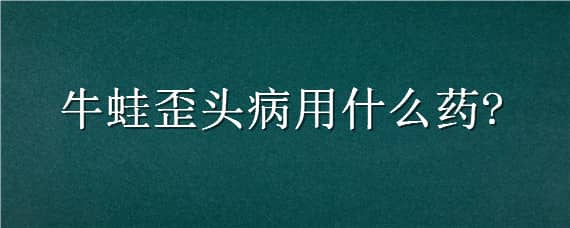 牛蛙歪头病用什么药（牛蛙歪头病治疗药物）