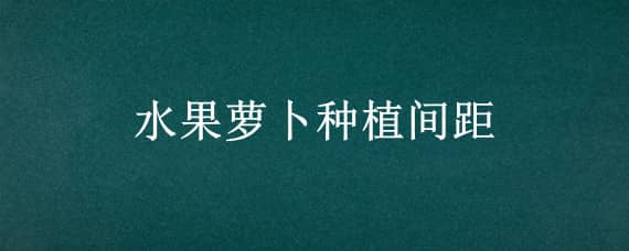 水果萝卜种植间距（水果萝卜种植技术与栽培时间）