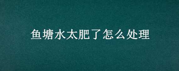 鱼塘水太肥了怎么处理（鱼塘水太肥了怎么处理好）