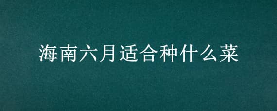 海南六月适合种什么菜 海南六月适合种什么菜和水果