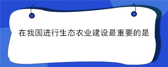 在我国进行生态农业建设最重要的是 在我国进行生态农业建设最重要的是哪些