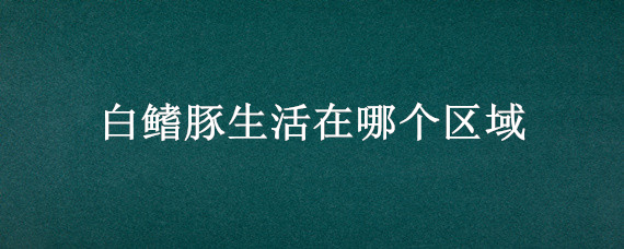白鳍豚生活在哪个区域（白鳍豚的生活区域）