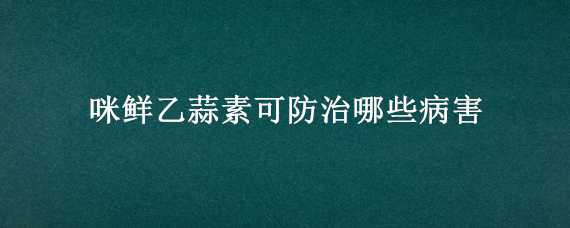 咪鲜乙蒜素可防治哪些病害 咪鲜乙蒜素能和什么农药混用