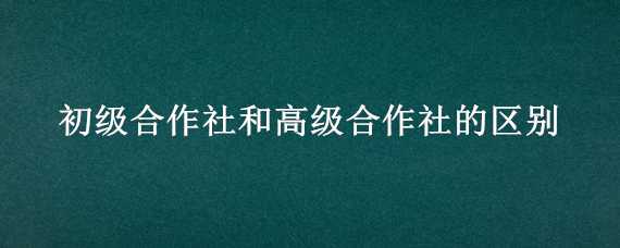 初级合作社和高级合作社的区别 初级合作社和高级合作社的区别是什么