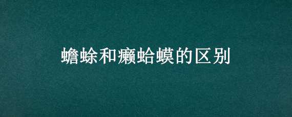 蟾蜍和癞蛤蟆的区别（蟾蜍和癞蛤蟆的区别在哪里?）