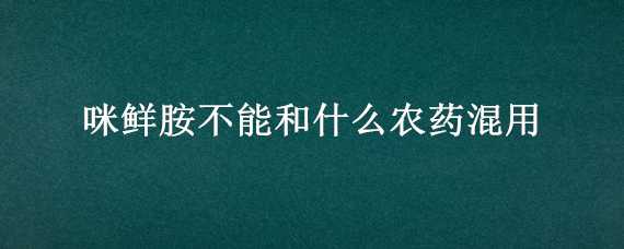 咪鲜胺不能和什么农药混用（和咪鲜胺相同的农药）