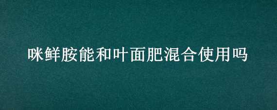 咪鲜胺能和叶面肥混合使用吗（咪鲜胺与什么农药混用效果好）