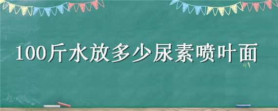 100斤水放多少尿素喷叶面（100斤水放多少尿素喷叶面肥好）