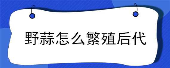 野蒜怎么繁殖后代 野蒜怎么繁殖后代的