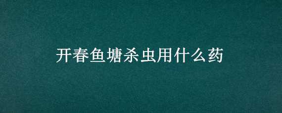 开春鱼塘杀虫用什么药 开春鱼塘杀虫用什么药最好