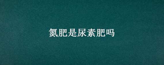 氮肥是尿素肥吗 尿素是氮肥还是磷肥