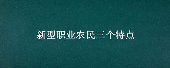 新型职业农民三个特点 新型职业农民三个特点是什么