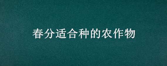 春分适合种的农作物（春分适合种的农作物有什么）