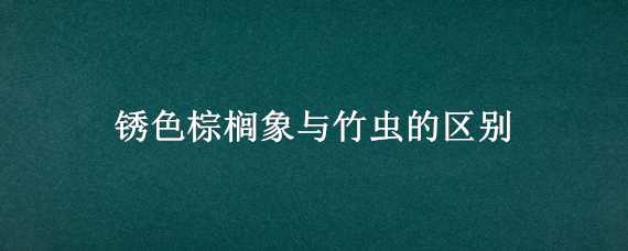 锈色棕榈象与竹虫的区别（棕象虫和竹象虫的差别）