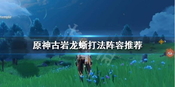 原神古岩龙蜥怎么过 原神古岩龙蜥打法阵容推荐