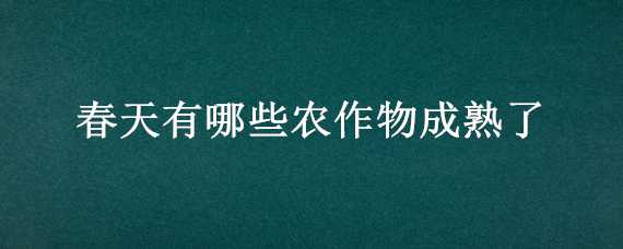 春天有哪些农作物成熟了（春天什么作物成熟）