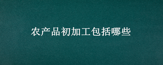 农产品初加工包括哪些 农产品初加工包括哪些 增值税