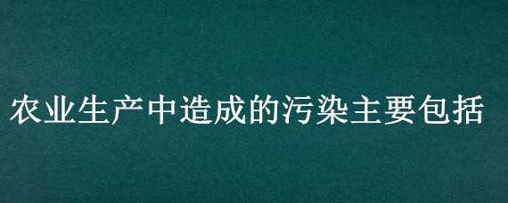 农业生产中造成的污染主要包括（农业生产中造成的污染主要包括）