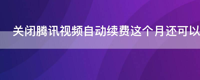 关闭腾讯视频自动续费这个月还可以用吗