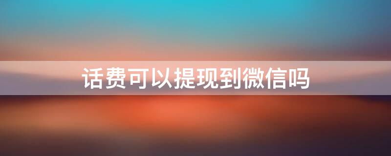 话费可以提现到微信吗 话费可以提现到微信吗?