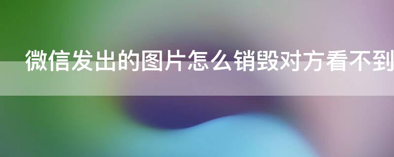 微信发出的图片怎么销毁对方看不到 怎么删除发出去的图片,让对方在微信上看不到?