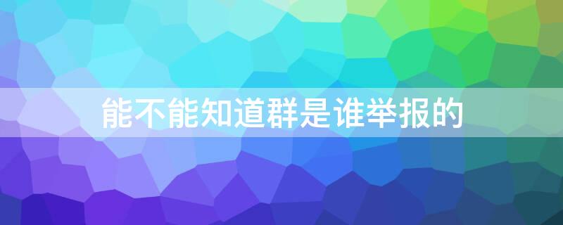 能不能知道群是谁举报的 群内举报会知道是谁举报的吗