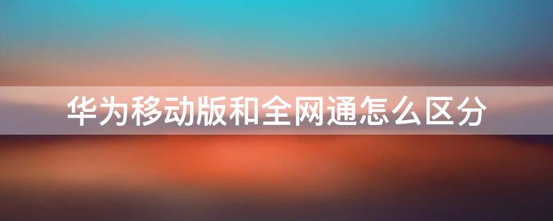 华为移动版和全网通怎么区分 华为移动全网通和全网通有什么区别