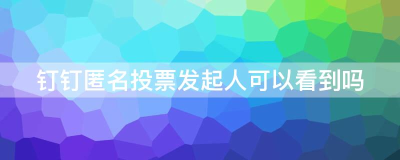 钉钉匿名投票发起人可以看到吗 钉钉匿名投票发起人能看到谁没投吗