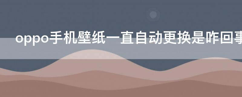 oppo手机壁纸一直自动更换是咋回事啊 oppo手机自动更换壁纸是怎么回事