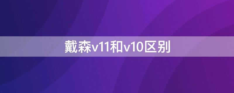 戴森v11和v10区别（戴森v11与v10区别）