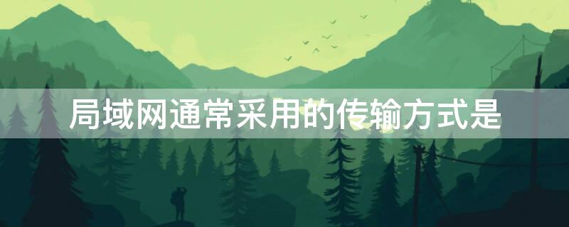 局域网通常采用的传输方式是（局域网主要采用的数据传输形式是）