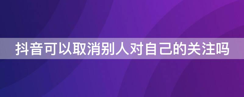 抖音可以取消别人对自己的关注吗（抖音怎么取消别人对自己的关注）