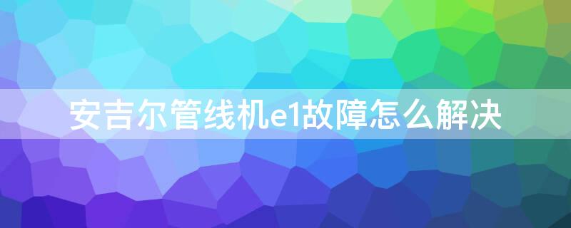 安吉尔管线机e1故障怎么解决（安吉尔管线机e2是什么故障）