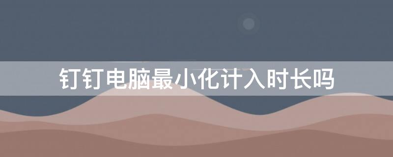 钉钉电脑最小化计入时长吗 钉钉最小化算时间吗