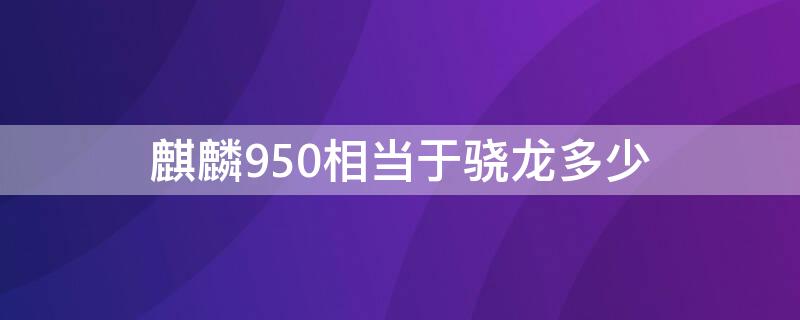 麒麟950相当于骁龙多少（海思麒麟950相当于骁龙多少）