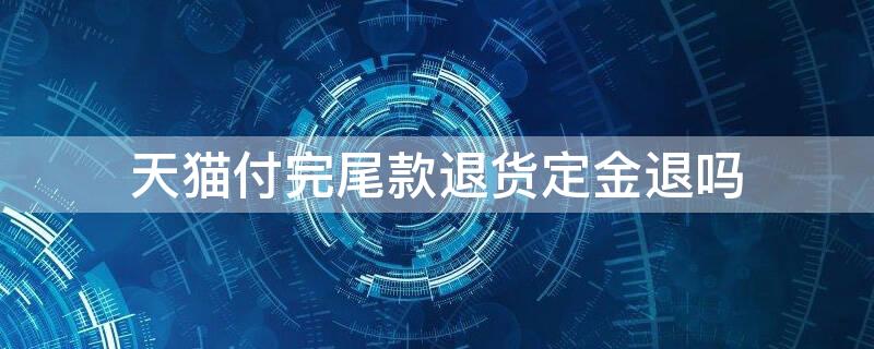 天猫付完尾款退货定金退吗（天猫定金付完尾款后能退吗）