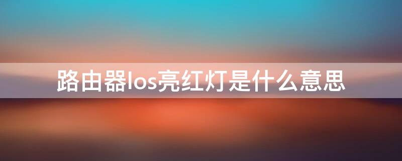 路由器los亮红灯是什么意思 路由器亮红灯los是怎么回事