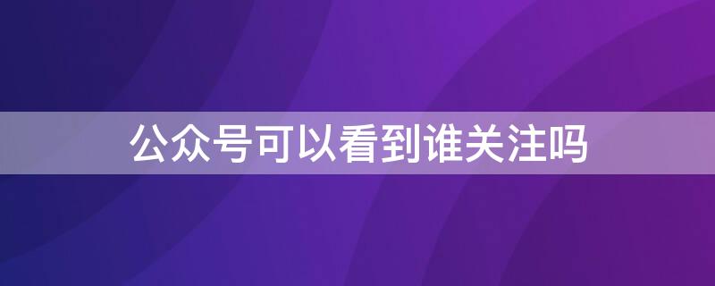 公众号可以看到谁关注吗（公众号能不能看到关注）