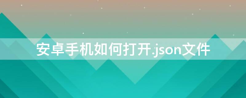 安卓手机如何打开.json文件 手机怎么打开json