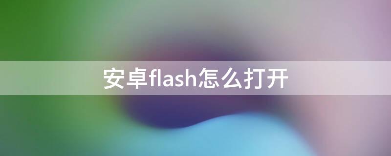 安卓flash怎么打开 安卓手机怎么播放flash