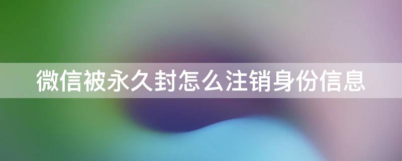 微信被永久封怎么注销身份信息（微信封了怎么注销身份信息）