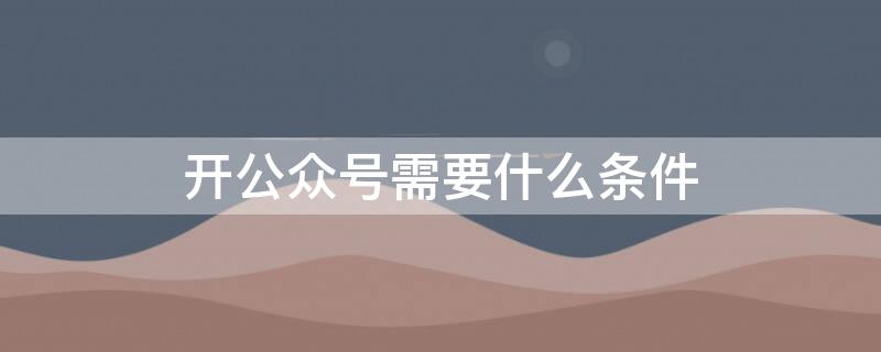 开公众号需要什么条件（开公众号的要求）